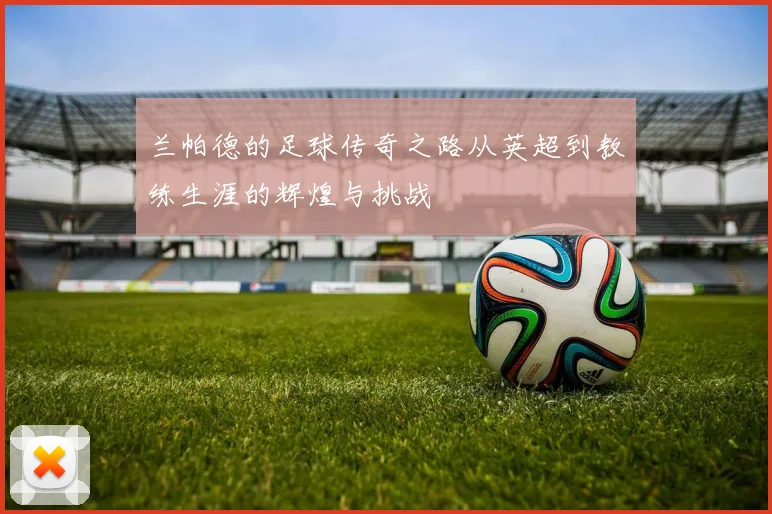 兰帕德的足球传奇之路从英超到教练生涯的辉煌与挑战