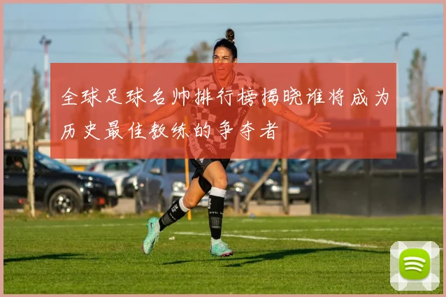 全球足球名帅排行榜揭晓谁将成为历史最佳教练的争夺者