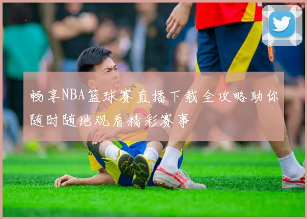畅享NBA篮球赛直播下载全攻略助你随时随地观看精彩赛事