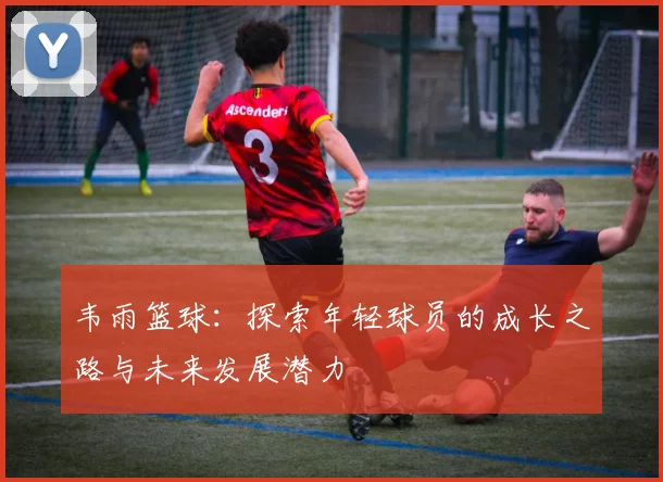 韦雨篮球：探索年轻球员的成长之路与未来发展潜力
