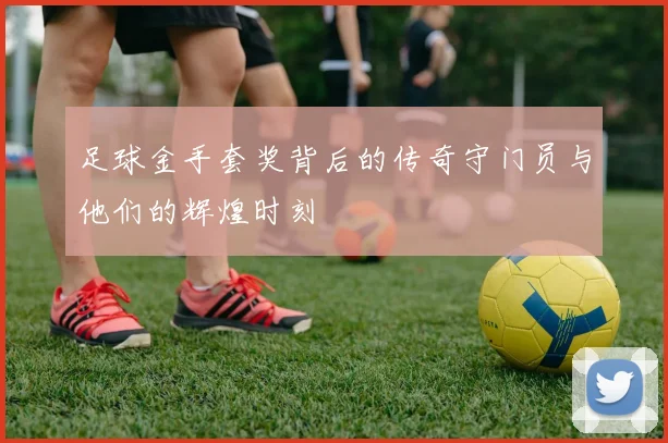 足球金手套奖背后的传奇守门员与他们的辉煌时刻