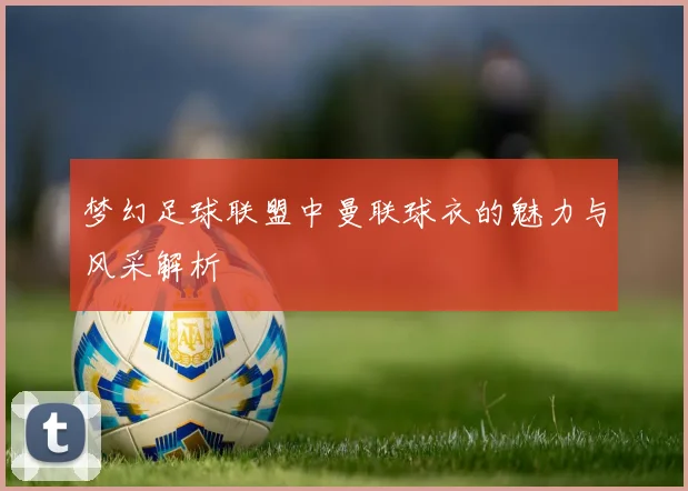 梦幻足球联盟中曼联球衣的魅力与风采解析