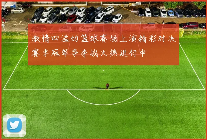 激情四溢的篮球赛场上演精彩对决赛季冠军争夺战火热进行中