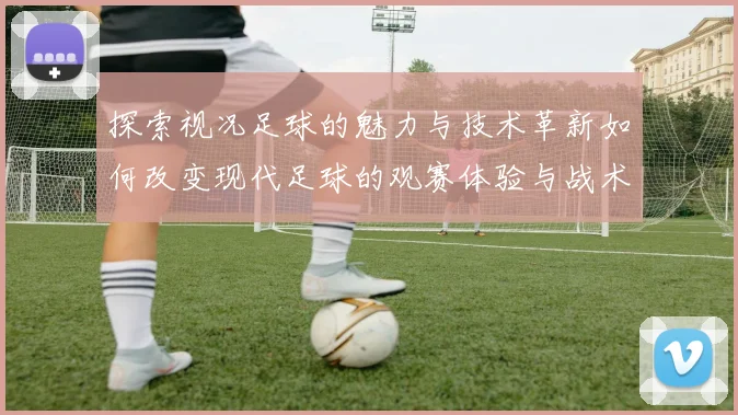 探索视况足球的魅力与技术革新如何改变现代足球的观赛体验与战术布局